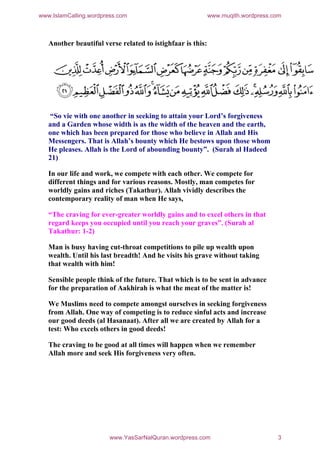 www.IslamCalling.wordpress.com                              www.muqith.wordpress.com



   Another beautiful verse related to istighfaar is this:




   “So vie with one another in seeking to attain your Lord’s forgiveness
   and a Garden whose width is as the width of the heaven and the earth,
   one which has been prepared for those who believe in Allah and His
   Messengers. That is Allah’s bounty which He bestows upon those whom
   He pleases. Allah is the Lord of abounding bounty”. (Surah al Hadeed
   21)

   In our life and work, we compete with each other. We compete for
   different things and for various reasons. Mostly, man competes for
   worldly gains and riches (Takathur). Allah vividly describes the
   contemporary reality of man when He says,

   “The craving for ever-greater worldly gains and to excel others in that
   regard keeps you occupied until you reach your graves”. (Surah al
   Takathur: 1-2)

   Man is busy having cut-throat competitions to pile up wealth upon
   wealth. Until his last breadth! And he visits his grave without taking
   that wealth with him!

   Sensible people think of the future. That which is to be sent in advance
   for the preparation of Aakhirah is what the meat of the matter is!

   We Muslims need to compete amongst ourselves in seeking forgiveness
   from Allah. One way of competing is to reduce sinful acts and increase
   our good deeds (al Hasanaat). After all we are created by Allah for a
   test: Who excels others in good deeds!

   The craving to be good at all times will happen when we remember
   Allah more and seek His forgiveness very often.




                        www.YasSarNalQuran.wordpress.com                          3
 