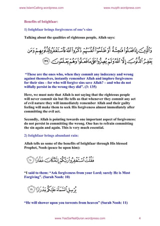 www.IslamCalling.wordpress.com                          www.muqith.wordpress.com



   Benefits of Istighfaar:

   1) Istighfaar brings forgiveness of one’s sins

   Talking about the qualities of righteous people, Allah says:




    “These are the ones who, when they commit any indecency and wrong
   against themselves, instantly remember Allah and implore forgiveness
   for their sins – for who will forgive sins save Allah? – and who do not
   wilfully persist in the wrong they did”. (3: 135)

   Here, we must note that Allah is not saying that the righteous people
   will never commit sin but He tells us that whenever they commit any act
   of evil nature they will immediately remember Allah and their guilty
   feeling will make them to seek His forgiveness almost immediately after
   committing the evil act.

   Secondly, Allah is pointing towards one important aspect of forgiveness:
   do not persist in committing the wrong. One has to refrain committing
   the sin again and again. This is very much essential.

   2) Istighfaar brings abundant rain:

   Allah tells us some of the benefits of Istighfaar through His blessed
   Prophet, Nooh (peace be upon him):




   “I said to them: “Ask forgiveness from your Lord; surely He is Most
   Forgiving”. (Surah Nooh: 10)




   “He will shower upon you torrents from heaven” (Surah Nooh: 11)



                        www.YasSarNalQuran.wordpress.com                      4
 