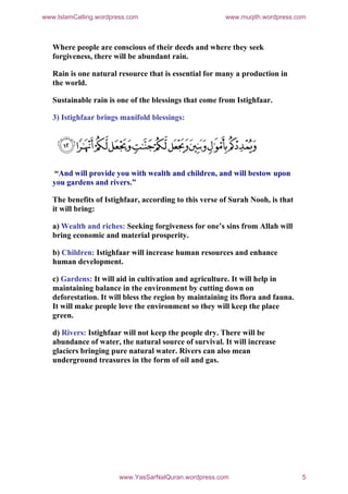 www.IslamCalling.wordpress.com                          www.muqith.wordpress.com



   Where people are conscious of their deeds and where they seek
   forgiveness, there will be abundant rain.

   Rain is one natural resource that is essential for many a production in
   the world.

   Sustainable rain is one of the blessings that come from Istighfaar.

   3) Istighfaar brings manifold blessings:




   “And will provide you with wealth and children, and will bestow upon
   you gardens and rivers.”

   The benefits of Istighfaar, according to this verse of Surah Nooh, is that
   it will bring:

   a) Wealth and riches: Seeking forgiveness for one’s sins from Allah will
   bring economic and material prosperity.

   b) Children: Istighfaar will increase human resources and enhance
   human development.

   c) Gardens: It will aid in cultivation and agriculture. It will help in
   maintaining balance in the environment by cutting down on
   deforestation. It will bless the region by maintaining its flora and fauna.
   It will make people love the environment so they will keep the place
   green.

   d) Rivers: Istighfaar will not keep the people dry. There will be
   abundance of water, the natural source of survival. It will increase
   glaciers bringing pure natural water. Rivers can also mean
   underground treasures in the form of oil and gas.




                        www.YasSarNalQuran.wordpress.com                         5
 
