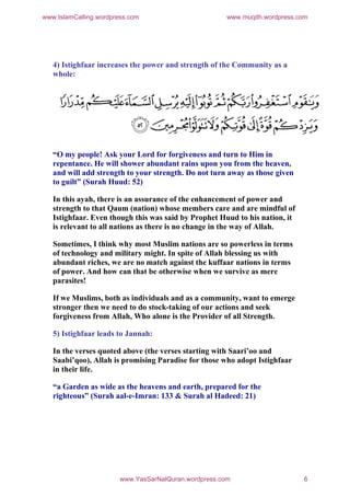 www.IslamCalling.wordpress.com                         www.muqith.wordpress.com




   4) Istighfaar increases the power and strength of the Community as a
   whole:




   “O my people! Ask your Lord for forgiveness and turn to Him in
   repentance. He will shower abundant rains upon you from the heaven,
   and will add strength to your strength. Do not turn away as those given
   to guilt” (Surah Huud: 52)

   In this ayah, there is an assurance of the enhancement of power and
   strength to that Qaum (nation) whose members care and are mindful of
   Istighfaar. Even though this was said by Prophet Huud to his nation, it
   is relevant to all nations as there is no change in the way of Allah.

   Sometimes, I think why most Muslim nations are so powerless in terms
   of technology and military might. In spite of Allah blessing us with
   abundant riches, we are no match against the kuffaar nations in terms
   of power. And how can that be otherwise when we survive as mere
   parasites!

   If we Muslims, both as individuals and as a community, want to emerge
   stronger then we need to do stock-taking of our actions and seek
   forgiveness from Allah, Who alone is the Provider of all Strength.

   5) Istighfaar leads to Jannah:

   In the verses quoted above (the verses starting with Saari’oo and
   Saabi’qoo), Allah is promising Paradise for those who adopt Istighfaar
   in their life.

   “a Garden as wide as the heavens and earth, prepared for the
   righteous” (Surah aal-e-Imran: 133 & Surah al Hadeed: 21)




                        www.YasSarNalQuran.wordpress.com                     6
 
