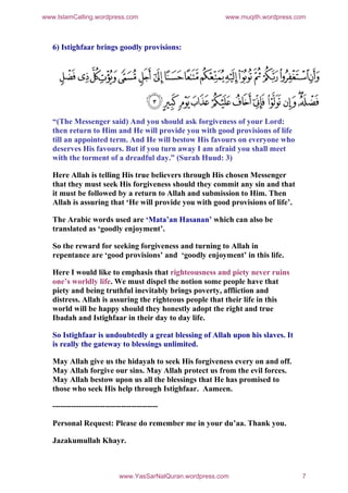 www.IslamCalling.wordpress.com                             www.muqith.wordpress.com



   6) Istighfaar brings goodly provisions:




   “(The Messenger said) And you should ask forgiveness of your Lord:
   then return to Him and He will provide you with good provisions of life
   till an appointed term. And He will bestow His favours on everyone who
   deserves His favours. But if you turn away I am afraid you shall meet
   with the torment of a dreadful day.” (Surah Huud: 3)

   Here Allah is telling His true believers through His chosen Messenger
   that they must seek His forgiveness should they commit any sin and that
   it must be followed by a return to Allah and submission to Him. Then
   Allah is assuring that ‘He will provide you with good provisions of life’.

   The Arabic words used are ‘Mata’an Hasanan’ which can also be
   translated as ‘goodly enjoyment’.

   So the reward for seeking forgiveness and turning to Allah in
   repentance are ‘good provisions’ and ‘goodly enjoyment’ in this life.

   Here I would like to emphasis that righteousness and piety never ruins
   one’s worldly life. We must dispel the notion some people have that
   piety and being truthful inevitably brings poverty, affliction and
   distress. Allah is assuring the righteous people that their life in this
   world will be happy should they honestly adopt the right and true
   Ibadah and Istighfaar in their day to day life.

   So Istighfaar is undoubtedly a great blessing of Allah upon his slaves. It
   is really the gateway to blessings unlimited.

   May Allah give us the hidayah to seek His forgiveness every on and off.
   May Allah forgive our sins. May Allah protect us from the evil forces.
   May Allah bestow upon us all the blessings that He has promised to
   those who seek His help through Istighfaar. Aameen.

   ----------------------------------------

   Personal Request: Please do remember me in your du’aa. Thank you.

   Jazakumullah Khayr.



                            www.YasSarNalQuran.wordpress.com                     7
 