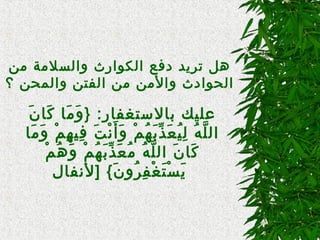 
‫من‬ ‫والسلمة‬ ‫الكوارث‬ ‫دفع‬ ‫تريد‬ ‫هل‬
‫؟‬ ‫والمحن‬ ‫الفتن‬ ‫من‬ ‫والمن‬ ‫الحوادث‬
‫ن‬َ  ‫كنا‬َ  ‫منا‬َ  ‫و‬َ  } :‫بنالتستغفنار‬ ‫عليك‬
‫منا‬َ  ‫و‬َ  ‫م‬ْ ‫و‬ ‫ه‬ِ‫م‬ ‫في‬ِ‫م‬ ‫ت‬َ  ‫ن‬ْ ‫و‬ ‫أ‬َ  ‫و‬َ  ‫م‬ْ ‫و‬ ‫ه‬ُ‫ْم‬ ‫ب‬َ  ‫ذ‬ِّ‫ب‬ ‫ع‬َ  ‫ي‬ُ‫ْم‬ ‫ل‬ِ‫م‬ ‫ه‬ُ‫ْم‬ ‫ل‬َّ ‫ال‬
‫م‬ْ ‫و‬ ‫ه‬ُ‫ْم‬ ‫و‬َ  ‫م‬ْ ‫و‬ ‫ه‬ُ‫ْم‬ ‫ب‬َ  ‫ذ‬ِّ‫ب‬ ‫ع‬َ  ‫م‬ُ‫ْم‬ ‫ه‬ُ‫ْم‬ ‫ل‬َّ ‫ال‬ ‫ن‬َ  ‫كنا‬َ 
‫]لنفنال‬ { ‫ن‬َ  ‫رو‬ُ‫ْم‬ ‫ف‬ِ‫م‬ ‫غ‬ْ ‫و‬ ‫ت‬َ  ‫س‬ْ ‫و‬ ‫ي‬َ 

 