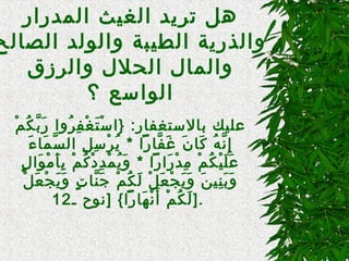 ‫المدرار‬ ‫الغيث‬ ‫تريد‬ ‫هل‬
‫الصنالح‬ ‫والولد‬ ‫الطيبة‬ ‫والذرية‬
‫والرزق‬ ‫الحلل‬ ‫والمنال‬
‫؟‬ ‫الواتسع‬
‫م‬ْ ‫و‬ ‫ك‬ُ‫ْم‬ ‫ب‬َّ ‫ر‬َ  ‫روا‬ُ‫ْم‬ ‫ف‬ِ‫م‬ ‫غ‬ْ ‫و‬ ‫ت‬َ  ‫تس‬ْ ‫و‬ ‫}ا‬ :‫بنالتستغفنار‬ ‫عليك‬
‫ء‬َ  ‫منا‬َ  ‫س‬َّ ‫ال‬ ‫ل‬ِ‫م‬ ‫تس‬ِ‫م‬ ‫ر‬ْ ‫و‬ ‫ي‬ُ‫ْم‬ * ‫فنارا‬َّ ‫غ‬َ  ‫ن‬َ  ‫كنا‬َ  ‫ه‬ُ‫ْم‬ ‫ن‬َّ ‫إ‬ِ‫م‬
‫ل‬ٍ  ‫وا‬َ  ‫م‬ْ ‫و‬ ‫أ‬َ  ‫ب‬ِ‫م‬ ‫م‬ْ ‫و‬ ‫ك‬ُ‫ْم‬ ‫د‬ْ ‫و‬ ‫د‬ِ‫م‬ ‫م‬ْ ‫و‬ ‫ي‬ُ‫ْم‬ ‫و‬َ  * ‫رارا‬َ  ‫د‬ْ ‫و‬ ‫م‬ِ‫م‬ ‫م‬ْ ‫و‬ ‫ك‬ُ‫ْم‬ ‫ي‬ْ ‫و‬ ‫ل‬َ  ‫ع‬َ 
‫ل‬ْ ‫و‬ ‫ع‬َ  ‫ج‬ْ ‫و‬ ‫ي‬َ  ‫و‬َ  ‫ت‬ٍ  ‫ننا‬َّ ‫ج‬َ  ‫م‬ْ ‫و‬ ‫ك‬ُ‫ْم‬ ‫ل‬َ  ‫ل‬ْ ‫و‬ ‫ع‬َ  ‫ج‬ْ ‫و‬ ‫ي‬َ  ‫و‬َ  ‫ن‬َ  ‫ني‬ِ‫م‬ ‫ب‬َ  ‫و‬َ 
‫ـ‬ ‫]نوح‬ { ‫هنارا‬َ  ‫ن‬ْ ‫و‬ ‫أ‬َ  ‫م‬ْ ‫و‬ ‫ك‬ُ‫ْم‬ ‫ل‬َ 12 ].
 