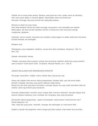 Padahal hal itu kurang terlalu penting. Misalnya, saat pecah ban motor, update status via blackberry:
“Ban motor pecah dijalan ini, bersama @fulan, Alhamdulillah dekat ama tambal ban”.
Kemudian menunggu ada yang comment dan saling balas-balasan.
Memang ini adalah hal yang mubah.
Akan tetapi alangkah baiknya jika ketika menunggu kita gunakan untuk beristighfar dan berdzikir.
Merenungkan apa dosa kita dan kesalahan kita hari ini sampai ban motor bisa pecah sehinga
manghambat perjalanan.
Ketahuilah, semua musibah, kesusahan dan kesedihan sekecil apapun itu adalah akibat dosa kita karena
kita lalai bertaubat dan beristighfar.
Mengenai ayat,
“Barangsiapa yang mengerjakan kejelekan, niscaya akan diberi pembalasan dengannya.” (QS. An-
Nisa’:123).
Qotadah rahimahullah berkata,
“Tidaklah seseorang terkena goresan (ranting) atau tersandung melainkan akibat dosa yang ia perbuat”.
(Jami’ul Bayan fi Ta’wilil Quran 9/236 , Al-Qurthubi, Muassah Risalah, cet.1, 1420 H)
JANGAN MELALAIKAN DAN MEREMEHKAN ISTIGHFAR
Kita jangan meremehkan istighfar, karena sekedar lafaz yang terucap saja.
Karena dari istighfar inilah bermula hakikat penghambaan terhadap Allah, yaitu hati remuk-redam,
bersedih mengingat dosa-dosa yang pernah diperbuat setiap harinya.
Banyak ilmu dan amal yang belum kita ketahui, kemudian banyak ilmu yang sudah kita ketahui tidak kita
amalkan, belum lagi maksiat yang kita lakukan.
Kemudian berbelas-belas memohon ampun kepada Allah, memohon dikasihani, kemudian berjanji akan
beramal kebaikan setelahnya untuk membalas dan menghapus dosa yang kita perbuat.
Demikianlah hakikat penghambaan, apakah kita beribadah sambil tertawa? Sambil bermain-main?
Sambil bergembira ria?
Tidak, tetapi hati yang tunduk, merendah, menangis dan berlinanglah air mata karena Allah.
Setelah itu barulah hati bergembira karena teringat janji Allah subhana ta’ala melalui lisan rasul-Nya,
 