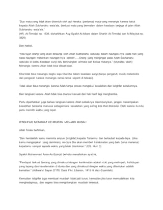 “Dua mata yang tidak akan disentuh oleh api Neraka: (pertama) mata yang menangis karena takut
kepada Allah Subhanahu wata’ala, (kedua) mata yang bermalam dalam keadaan berjaga di jalan Allah
Subhanahu wata’ala.”
(HR. At-Tirmidzi no. 1639, dishahihkan Asy-Syaikh Al-Albani dalam Shahih At-Tirmidzi dan Al-Misykat no.
3829)
Dan hadist,
“Ada tujuh orang yang akan dinaungi oleh Allah Subhanahu wata’ala dalam naungan-Nya pada hari yang
tiada naungan melainkan naungan-Nya sendiri”,….Orang yang mengingat pada Allah Subhanahu
wata’ala di waktu keadaan sunyi lalu berlinanglah airmata dari kedua matanya.” (Muttafaq ‘alaih)
Menangis karena Allah tidak bisa dibuat-buat.
Kita tidak bisa menangis begitu saja tiba-tiba dalam keadaan sunyi (tanpa pengaruh musik melankolis
dan pengaruh karena menangis ramai-ramai seperti di televisi).
Tidak akan bisa menangis karena Allah tanpa proses mengakui kesalahan dan istighfar sebelumnya.
Dan tangisan karena Allah tidak bisa muncul kecuali dari hati hanif lagi menghamba.
Perlu diperhatikan juga bahwa tangisan karena Allah sebaiknya disembunyikan, jangan menampakan
kesedihan bersama manusia sebagaimana kesalahan yang sering kita lihat ditelevisi. Oleh karena itu kita
perlu memilih waktu yang tepat.
ISTIGHFAR MEMBUAT KEHIDUPAN MENJADI MUDAH
Allah Ta’ala berfirman,
“Dan hendaklah kamu meminta ampun [istighfar] kepada Tuhanmu dan bertaubat kepada-Nya. (Jika
kamu mengerjakan yang demikian), niscaya Dia akan memberi kenikmatan yang baik (terus menerus)
kepadamu sampai kepada waktu yang telah ditentukan.” (QS. Hud: 3)
Syaikh Muhammad Amin As-Syinqiti berkata menafsirkan ayat ini,
“Pendapat terkuat tentang yang dimaksud dengan kenikmatan adalah rizki yang melimpah, kehidupan
yang lapang dan keselamatan d idunia dan yang dimaksud dengan waktu yang ditentukan adalah
kematian.” (Adhwa’ul Bayan 2/170, Darul Fikr, Libanon, 1415 H, Asy-Syamilah)
Kemudian istighfar juga membuat musibah tidak jadi turun, kemudian jika turun memudahkan kita
menghadapinya, dan segera bisa menghilangkan musibah tersebut.
 