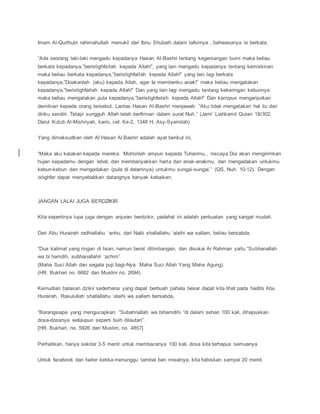 Imam Al-Qurthubi rahimahullah menukil dari Ibnu Shubaih dalam tafsirnya , bahwasanya ia berkata,
”Ada seorang laki-laki mengadu kepadanya Hasan Al-Bashri tentang kegersangan bumi maka beliau
berkata kepadanya,”beristighfarlah kepada Allah!”, yang lain mengadu kepadanya tentang kemiskinan
maka beliau berkata kepadanya,”beristighfarlah kepada Allah!” yang lain lagi berkata
kepadanya,”Doakanlah (aku) kepada Allah, agar Ia memberiku anak!” maka beliau mengatakan
kepadanya,”beristighfarlah kepada Allah!” Dan yang lain lagi mengadu tentang kekeringan kebunnya
maka beliau mengatakan pula kepadanya,”beristighfarlah kepada Allah!” Dan kamipun menganjurkan
demikian kepada orang tersebut. Lantas Hasan Al-Bashri menjawab: ”Aku tidak mengatakan hal itu dari
diriku sendiri. Tetapi sungguh Allah telah berfirman dalam surat Nuh.” (Jami’ Liahkamil Quran 18/302,
Darul Kutub Al-Mishriyah, kairo, cet. Ke-2, 1348 H, Asy-Syamilah)
Yang dimaksudkan oleh Al Hasan Al Bashri adalah ayat berikut ini,
“Maka aku katakan kepada mereka: ‘Mohonlah ampun kepada Tuhanmu,, niscaya Dia akan mengirimkan
hujan kepadamu dengan lebat, dan membanyakkan harta dan anak-anakmu, dan mengadakan untukmu
kebun-kebun dan mengadakan (pula di dalamnya) untukmu sungai-sungai.” (QS. Nuh: 10-12). Dengan
istighfar dapat menyebabkan datangnya banyak kebaikan.
JANGAN LALAI JUGA BERDZIKIR
Kita sepertinya lupa juga dengan anjuran berdzikir, padahal ini adalah perbuatan yang sangat mudah.
Dari Abu Hurairah radhiallahu ‘anhu, dari Nabi shallallahu ‘alaihi wa sallam, beliau bersabda,
“Dua kalimat yang ringan di lisan, namun berat ditimbangan, dan disukai Ar Rahman yaitu “Subhanallah
wa bi hamdih, subhanallahil ‘azhim”
(Maha Suci Allah dan segala puji bagi-Nya. Maha Suci Allah Yang Maha Agung).
(HR. Bukhari no. 6682 dan Muslim no. 2694)
Kemudian balasan dzikir sederhana yang dapat berbuah pahala besar dapat kita lihat pada hadits Abu
Hurairah, Rasulullah shallallahu ‘alaihi wa sallam bersabda,
“Barangsiapa yang mengucapkan: “Subahnallah wa bihamdihi “di dalam sehari 100 kali, dihapuskan
dosa-dosanya walaupun seperti buih dilautan”.
[HR. Bukhari, no. 5926 dan Muslim, no. 4857]
Perhatikan, hanya sekitar 3-5 menit untuk membacanya 100 kali, dosa kita terhapus semuanya.
Untuk facebook dan twiter ketika menunggu tambal ban misalnya, kita habiskan sampai 20 menit.
 
