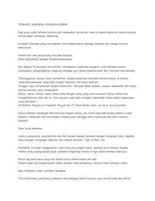 TERBUKTI, KUATNYA PENGARUH DZIKIR
Bagi yang sudah terbiasa berdzikir dan merasakan nikmatnya, maka ia adalah kebutuhan pokok seorang
hamba dalam kehidupan sehari-hari.
Ia adalah kekuatan yang memudahkan kita melaksanakan berbagai ketataan dan mejaga kita dari
keburukuan.
Seolah-olah ada yang kurang jika tidak berdzikir.
Dzikir pagi-petang sebagai tempat pengisiannya.
Ibnu Qayyim Al-Jauziyah rahimahullah memaparkan bagimana pengaruh dzikir terhadap hamba
berdasarkan pengamatannya langsung terhadap guru beliau Syaikhul Islam Ibnu Taimiyah rahimahullah,
“Sesungguhnya bacaan dzikir memberikan kepada pelakunya kekuatan.sampai-sampai ia mampu
melakukan pekerjaan yang tidak mungkin dilakukan bila tanpa berdzikir.
Sungguh saya menyaksikan Syaikhul Islam Ibnu Taimiyah dalam perilaku, ucapan, keberanian dan karya
tulisnya sesuatu yang menakjubkan.
Dahulu, beliau menulis dalam sehari sama dengan orang yang cuma menyalin bahkan beliau bisa
mengalahkannya lebih dari itu. Para pasukan juga telah mengakui keberanian beliau dalam peperangan
yang luar biasa.”
(Al-Wabilus Shayyib min Kalamith Thayyib hal. 77, Darul Hadist, kairo, cet. Ke-3, Asy-Syamilah)
Hanya berdzikir mengingat Allah hati kita menjadi tenang, jika masih saja tidak tenang padahal sudah
berdzikir, ketahuilah hati kita mungkin sedang sakit, sehingga perlu keseriusan dan terus menerus
berdzikir.
Allah Ta’ala berfirman,
“(yaitu) orang-orang yang beriman dan hati mereka manjadi tenteram dengan mengingat Allah. Ingatlah,
hanya dengan mengingati Allah-lah hati menjadi tenteram.” (QS. Ar-Ra’d: 28)
Hendaklah kita bijak menggunakan waktu kita yang sangat mahal, seorang ulama berkata kepada
mereka yang sedang duduk-duduk [sekedar nongkrong] bahwa ia ingin sekali membeli waktunya.
Belum lagi para ulama yang tidur sehari hanya sekitar empat jam saja.
Karena tugas kita sangat banyak dalam dakwah maka hendaknya menjual mahal terhadap waktu.
Nabi shallallahu ‘alaihi wasallam bersabda,
“Dua kenikmatan yang sering dilalaikan oleh sebagian besar manusia yaitu nikmat sehat dan nikmat
 