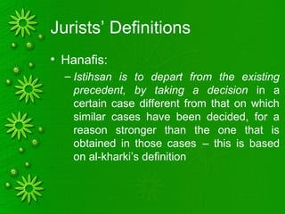 Jurists’ Definitions
• Hanafis:
– Istihsan is to depart from the existing
precedent, by taking a decision in a
certain case different from that on which
similar cases have been decided, for a
reason stronger than the one that is
obtained in those cases .– this is based
on al-kharki’s definition
 