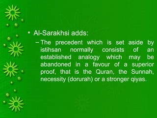 • Al-Sarakhsi adds:
– The precedent which is set aside by
istihsan normally consists of an
established analogy which may be
abandoned in a favour of a superior
proof, that is the Quran, the Sunnah,
necessity (dorurah) or a stronger qiyas.
 