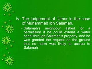 iv. The judgement of ‘Umar in the case
of Muhammad ibn Salamah.
- Salamah’s neighbour asked for a
permission if he could extend a water
canal through Salamah’s property, and he
was granted the request on the ground
that no harm was likely to accrue to
Salamah
 