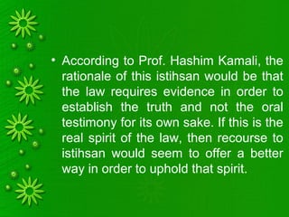• According to Prof. Hashim Kamali, the
rationale of this istihsan would be that
the law requires evidence in order to
establish the truth and not the oral
testimony for its own sake. If this is the
real spirit of the law, then recourse to
istihsan would seem to offer a better
way in order to uphold that spirit.
 