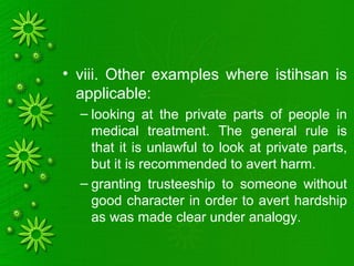 • viii. Other examples where istihsan is
applicable:
– looking at the private parts of people in
medical treatment. The general rule is
that it is unlawful to look at private parts,
but it is recommended to avert harm.
– granting trusteeship to someone without
good character in order to avert hardship
as was made clear under analogy.
 