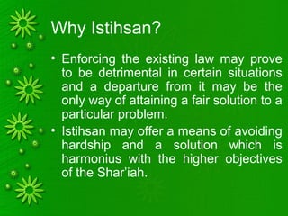 Why Istihsan?
• Enforcing the existing law may prove
to be detrimental in certain situations
and a departure from it may be the
only way of attaining a fair solution to a
particular problem.
• Istihsan may offer a means of avoiding
hardship and a solution which is
harmonius with the higher objectives
of the Shar’iah.
 