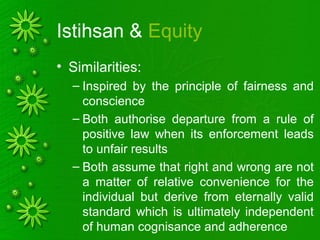 Istihsan & Equity
• Similarities:
– Inspired by the principle of fairness and
conscience
– Both authorise departure from a rule of
positive law when its enforcement leads
to unfair results
– Both assume that right and wrong are not
a matter of relative convenience for the
individual but derive from eternally valid
standard which is ultimately independent
of human cognisance and adherence
 