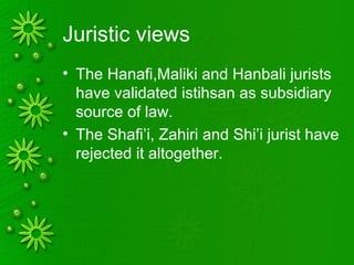 Juristic views
• The Hanafi,Maliki and Hanbali jurists
have validated istihsan as subsidiary
source of law.
• The Shafi’i, Zahiri and Shi’i jurist have
rejected it altogether.
 