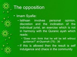 The opposition
• Imam Syafie:
– Istihsan involves personal opinion,
discretion and the inclination of the
individual jurist, an exercise which is not
in harmony with the Quranic ayah which
reads:
• “Does man think that he will be left without
guidance?” al-Qiyamah (75) : 36
– If this is allowed then the result is self
indulgence and chaos in the community
 