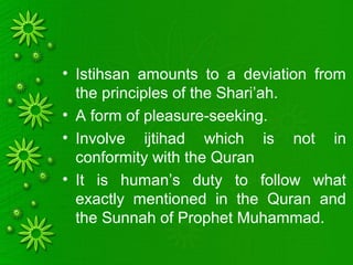 • Istihsan amounts to a deviation from
the principles of the Shari’ah.
• A form of pleasure-seeking.
• Involve ijtihad which is not in
conformity with the Quran
• It is human’s duty to follow what
exactly mentioned in the Quran and
the Sunnah of Prophet Muhammad.
 