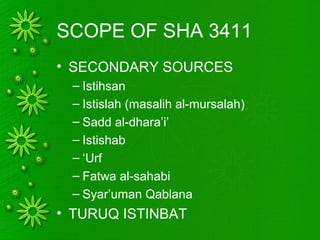 SCOPE OF SHA 3411
• SECONDARY SOURCES
– Istihsan
– Istislah (masalih al-mursalah)
– Sadd al-dhara’i’
– Istishab
– ‘Urf
– Fatwa al-sahabi
– Syar’uman Qablana
• TURUQ ISTINBAT
 