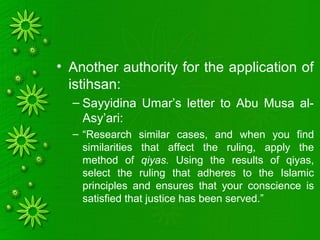 • Another authority for the application of
istihsan:
– Sayyidina Umar’s letter to Abu Musa al-
Asy’ari:
– “Research similar cases, and when you find
similarities that affect the ruling, apply the
method of qiyas. Using the results of qiyas,
select the ruling that adheres to the Islamic
principles and ensures that your conscience is
satisfied that justice has been served.”
 