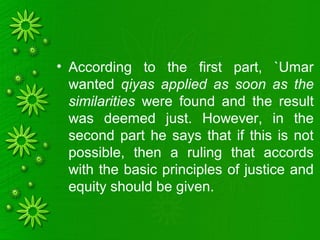 • According to the first part, `Umar
wanted qiyas applied as soon as the
similarities were found and the result
was deemed just. However, in the
second part he says that if this is not
possible, then a ruling that accords
with the basic principles of justice and
equity should be given.
 