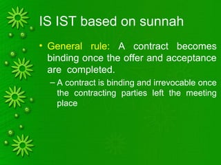 IS IST based on sunnah
• General rule: A contract becomes
binding once the offer and acceptance
are completed.
– A contract is binding and irrevocable once
the contracting parties left the meeting
place
 
