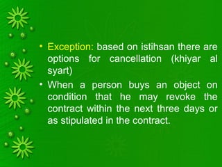 • Exception: based on istihsan there are
options for cancellation (khiyar al
syart)
• When a person buys an object on
condition that he may revoke the
contract within the next three days or
as stipulated in the contract.
 