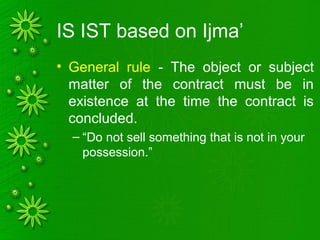 IS IST based on Ijma’
• General rule - The object or subject
matter of the contract must be in
existence at the time the contract is
concluded.
– “Do not sell something that is not in your
possession.”
 