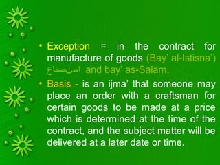 • Exception = in the contract for
manufacture of goods (Bay’ al-Istisna’)
‫صناع‬ ‫اس‬‫ٺ‬ and bay’ as-Salam.
• Basis - is an ijma’ that someone may
place an order with a craftsman for
certain goods to be made at a price
which is determined at the time of the
contract, and the subject matter will be
delivered at a later date or time.
 