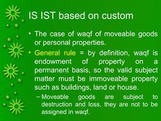 IS IST based on custom
• The case of waqf of moveable goods
or personal properties.
• General rule = by definition, waqf is
endowment of property on a
permanent basis, so the valid subject
matter must be immoveable property
such as buildings, land or house.
– Moveable goods are subject to
destruction and loss, they are not to be
assigned in waqf.
 