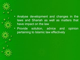 • Analyse development and changes in the
laws and Shariah as well as matters that
have impact on the law
• Provide solution, advice and opinion
pertaining to Islamic law effectively
 