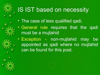 IS IST based on necessity
• The case of less qualified qadi.
• General rule requires that the qadi
must be a mujtahid
• Exception - non-mujtahid may be
appointed as qadi where no mujtahid
can be found for this post.
 