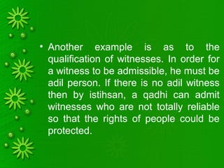 • Another example is as to the
qualification of witnesses. In order for
a witness to be admissible, he must be
adil person. If there is no adil witness
then by istihsan, a qadhi can admit
witnesses who are not totally reliable
so that the rights of people could be
protected.
 