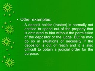 • Other examples:
– A deposit holder (trustee) is normally not
entitled to spend out of the property that
is entrusted to him without the permission
of the depositor or the judge. But he may
do so in situations of necessity if the
depositor is out of reach and it is also
difficult to obtain a judicial order for the
purpose.
 
