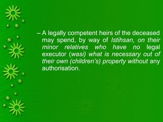 – A legally competent heirs of the deceased
may spend, by way of Istihsan, on their
minor relatives who have no legal
executor (wasi) what is necessary out of
their own (children’s) property without any
authorisation.
 