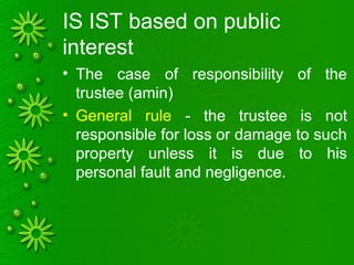IS IST based on public
interest
• The case of responsibility of the
trustee (amin)
• General rule - the trustee is not
responsible for loss or damage to such
property unless it is due to his
personal fault and negligence.
 