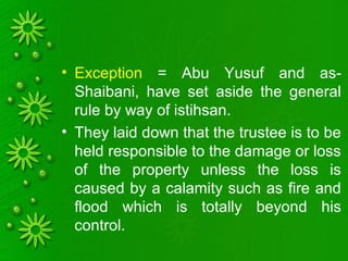 • Exception = Abu Yusuf and as-
Shaibani, have set aside the general
rule by way of istihsan.
• They laid down that the trustee is to be
held responsible to the damage or loss
of the property unless the loss is
caused by a calamity such as fire and
flood which is totally beyond his
control.
 
