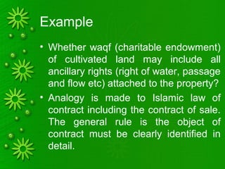Example
• Whether waqf (charitable endowment)
of cultivated land may include all
ancillary rights (right of water, passage
and flow etc) attached to the property?
• Analogy is made to Islamic law of
contract including the contract of sale.
The general rule is the object of
contract must be clearly identified in
detail.
 