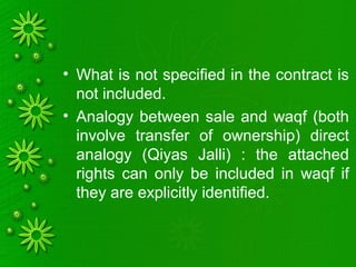 • What is not specified in the contract is
not included.
• Analogy between sale and waqf (both
involve transfer of ownership) direct
analogy (Qiyas Jalli) : the attached
rights can only be included in waqf if
they are explicitly identified.
 