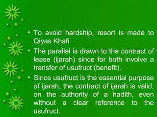 • To avoid hardship, resort is made to
Qiyas Khafi
• The parallel is drawn to the contract of
lease (ijarah) since for both involve a
transfer of usufruct (benefit).
• Since usufruct is the essential purpose
of ijarah, the contract of ijarah is valid,
on the authority of a hadith, even
without a clear reference to the
usufruct.
 