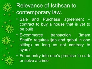 Relevance of Istihsan to
contemporary law.
• Sale and Purchase agreement –
contract to buy a house that is yet to
be built
• E-commerce transaction (Imam
Shafi’e requires ijab and qabul in one
sitting) as long as not contrary to
syara’.
• Force entry into one’s premise to curb
or solve a crime
 