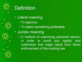 Definition
• Literal meaning
– To approve
– To deem something preferable
• Juristic meaning
– A method of exercising personal opinion
in order to avoid any rigidity and
unfairness that might result from literal
enforcement of the existing law
 