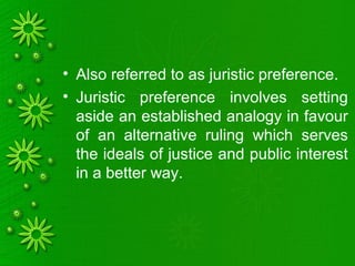 • Also referred to as juristic preference.
• Juristic preference involves setting
aside an established analogy in favour
of an alternative ruling which serves
the ideals of justice and public interest
in a better way.
 