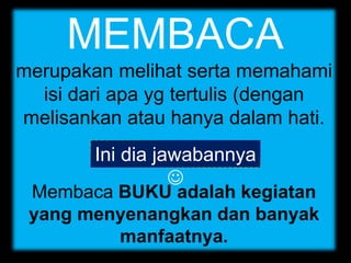 MEMBACA
merupakan melihat serta memahami
isi dari apa yg tertulis (dengan
melisankan atau hanya dalam hati.
Membaca BUKU adalah kegiatan
yang menyenangkan dan banyak
manfaatnya.
Ini dia jawabannya

 