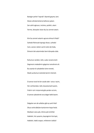 Bastigin yerleri 'toprak!' diyerek geçme, tani:

Düsün altinda binlerce kefensiz yatani.

Sen sehit oglusun, incitme, yaziktir, atani:

Verme, dünyalari alsan da, bu cennet vatani.



Kim bu cennet vatanin ugruna olmaz ki feda?

Suheda fiskiracak topragi siksan, suheda!

Cani, canani, bütün varimi alsin da hüda,

Etmesin tek vatanimdan beni dünyada cüda.



Ruhumun senden, ilahi, sudur ancak emeli:

Degmesin mabedimin gögsüne namahrem eli.

Bu ezanlar-ki sahadetleri dinin temeli,

Ebedi yurdumun üstünde benim inlemeli.



O zaman vecd ile bin secde eder -varsa- tasim,

Her cerihamdan, ilahi, bosanip kanli yasim,

Fiskirir ruh-i mücerred gibi yerden na'sim;

O zaman yükselerek arsa deger belki basim.



Dalgalan sen de safaklar gibi ey sanli hilal!

Olsun artik dökülen kanlarimin hepsi helal.

Ebediyen sana yok, irkima yok izmihlal:

Hakkidir, hür yasamis, bayragimin hürriyet;

Hakkidir, hakk'a tapan, milletimin istiklal!
 