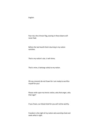 English:




Fear not, the crimson flag, waving in these dawns will
never fade



Before the last hearth that is burning in my nation
vanishes.



That is my nation's star, it will shine;



That is mine, it belongs solely to my nation.




Oh coy crescent do not frown for I am ready to sacrifice
myself for you!



Please smile upon my heroic nation, why that anger, why
that rage?



If you frown, our blood shed for you will not be worthy.



Freedom is the right of my nation who worships God and
seeks what is right.
 