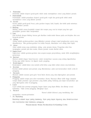 8. Pantomim
Pantomim adalah ekspresi gerak-gerik tuhuh untuk menunjukkan emosi yang dialami pemain.
9. Pantomimik
Pantomimik adalah perpaduan ekspresi gerak-gerik wajah dan gerak-gerik tubuh untuk
menunjukkan emosi yang dialami pemain.
10. Gestur
Gestur adalah gerak-gerak besar, yaitu gerakan tangan, kaki, kepala, dan tubuh pada umumnya
yang dilakukan pemain.
11. Bloking
Bloking adalah aturan berpindah tempat dari tempat yang satu ke tempat yang lain agar
penampilan pemain tidak menjemukan.
12. Gait
Gait berbeda dengan bloking karena gait diartikan tanda-tanda khusus pada cara berjalan dan cara
bergerak pemain.
13. Akting
Akting adalah gerakan-gerakan yang dilakukan pemain sebagai wujud penghayatan peran yang
dimainkannya. Bila gerakan-gerakan itu terlalu banyak, dinamakan over akting (laku lajak).
14. Aktor
Aktor adalah orang yang melakukan akting, yaitu pemain drama. Pengertian aktor bisa
menjangkau pemain pria dan wanita, khusus pemain wanita disebut aktris.
15. Improvisasi
Improvisasi adalah gerakan-gerakan atau ucapan-ucapan penyeimbang untuk lebih menghidupkan
pemeranan.
16. ilustrasi
Ilustrasi adalah iringan bunyi-bunyian untuk memperkuat suasana yang sedang digambarkan.
Sering juga istilah ilustrasi ini diganti musik pengiring.
1. Kontemporer
Kontemporer adalah lakon atau naskah serba bebas yang tidak terikat aturan atau kelaziman.
2. Kostum
Kostum adalah pakaian para pemain yang dikenakannya pada saat memerankan tokoh cerita di
panggung.
3. Skenario
Skenario adalah susunan garis-garis besar lakon drama yang akan diperagakan para pemain.
4. Panggung
Panggung adalah tempat para aktor memainkan drama. Biasanya dibuat lebih tinggi daripada
tempat duduk penonton agar penonton yang duduk paling belakang pun dapat menyaksikan apa
yang diperagakan aktor di panggung.
5. Layar
Layar adalah kain penutup panggung bagian depan yang dapat dibuka dan ditutup sesuai
kebutuhan. Tidak semua panggung dilengkapi layar.
6. Skeneri
Skeneri adalah dekorasi yang mendukung dan
menguatkan suasana permainan.
7. 25. Backdrop
Backdrop adalah layar paling belakang. Kain yang dapat digulung atau dinaik-turunkan
dan membentuk latar belakang panggung
Macam-macam Drama Berdasarkan Isi Kandung Cerita
 