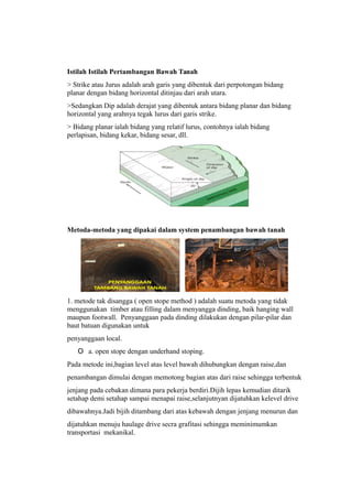 Istilah Istilah Pertambangan Bawah Tanah
> Strike atau Jurus adalah arah garis yang dibentuk dari perpotongan bidang
planar dengan bidang horizontal ditinjau dari arah utara.
>Sedangkan Dip adalah derajat yang dibentuk antara bidang planar dan bidang
horizontal yang arahnya tegak lurus dari garis strike.
> Bidang planar ialah bidang yang relatif lurus, contohnya ialah bidang
perlapisan, bidang kekar, bidang sesar, dll.
Metoda-metoda yang dipakai dalam system penambangan bawah tanah
1. metode tak disangga ( open stope method ) adalah suatu metoda yang tidak
menggunakan timber atau filling dalam menyangga dinding, baik hanging wall
maupun footwall. Penyanggaan pada dinding dilakukan dengan pilar-pilar dan
baut batuan digunakan untuk
penyanggaan local.
O a. open stope dengan underhand stoping.
Pada metode ini,bagian level atas level bawah dihubungkan dengan raise,dan
penambangan dimulai dengan memotong bagian atas dari raise sehingga terbentuk
jenjang pada cebakan dimana para pekerja berdiri.Dijih lepas kemudian ditarik
setahap demi setahap sampai menapai raise,selanjutnyan dijatuhkan kelevel drive
dibawahnya.Jadi bijih ditambang dari atas kebawah dengan jenjang menurun dan
dijatuhkan menuju haulage drive secra grafitasi sehingga meminimumkan
transportasi mekanikal.
 