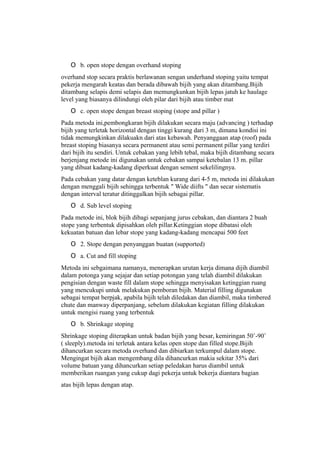 O b. open stope dengan overhand stoping
overhand stop secara praktis berlawanan sengan underhand stoping yaitu tempat
pekerja mengarah keatas dan berada dibawah bijih yang akan ditambang.Bijih
ditambang selapis demi selapis dan memungkunkan bijih lepas jatuh ke haulage
level yang biasanya dilindungi oleh pilar dari bijih atau timber mat
O c. open stope dengan breast stoping (stope and pillar )
Pada metoda ini,pembongkaran bijih dilakukan secara maju (advancing ) terhadap
bijih yang terletak horizontal dengan tinggi kurang dari 3 m, dimana kondisi ini
tidak memungkinkan dilakuakn dari atas kebawah. Penyanggaan atap (roof) pada
breast stoping biasanya secara permanent atau semi permanent pillar yang terdiri
dari bijih itu sendiri. Untuk cebakan yang lebih tebal, maka bijih ditambang secara
berjenjang metode ini digunakan untuk cebakan sampai ketebalan 13 m. pillar
yang dibuat kadang-kadang diperkuat dengan sement sekelilingnya.
Pada cebakan yang datar dengan keteblan kurang dari 4-5 m, metoda ini dilakukan
dengan menggali bijih sehingga terbentuk " Wide diifts " dan secar sistematis
dengan interval teratur ditinggalkan bijih sebagai pillar.
O d. Sub level stoping
Pada metode ini, blok bijih dibagi sepanjang jurus cebakan, dan diantara 2 buah
stope yang terbentuk dipisahkan oleh pillar.Ketinggian stope dibatasi oleh
kekuatan batuan dan lebar stope yang kadang-kadang mencapai 500 feet
O 2. Stope dengan penyanggan buatan (supported)
O a. Cut and fill stoping
Metoda ini sebgaimana namanya, menerapkan urutan kerja dimana dijih diambil
dalam potonga yang sejajar dan setiap potongan yang telah diambil dilakukan
pengisian dengan waste fill dalam stope sehingga menyisakan ketinggian ruang
yang mencukupi untuk melakukan pemboran bijih. Material filling digunakan
sebagai tempat berpjak, apabila bijih telah diledakan dan diambil, maka timbered
chute dan manway diperpanjang, sebelum dilakukan kegiatan filling dilakukan
untuk mengisi ruang yang terbentuk
O b. Shrinkage stoping
Shrinkage stoping diterapkan untuk badan bijih yang besar, kemiringan 50˚-90˚
( sleeply).metoda ini terletak antara kelas open stope dan filled stope.Bijih
dihancurkan secara metoda overhand dan dibiarkan terkumpul dalam stope.
Mengingat bijih akan mengembang dila dihancurkan makia sekitar 35% dari
volume batuan yang dihancurkan setiap peledakan harus diambil untuk
memberikan ruangan yang cukup dagi pekerja untuk bekerja diantara bagian
atas bijih lepas dengan atap.
 