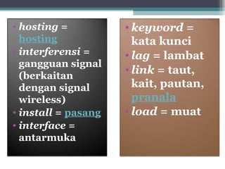 • hosting = 
hosting 
• interferensi = 
gangguan signal 
(berkaitan 
dengan signal 
wireless) 
• install = pasang 
• interface = 
antarmuka 
• keyword = 
kata kunci 
• lag = lambat 
• link = taut, 
kait, pautan, 
pranala 
• load = muat 
 
