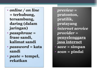 • online / on line 
= terhubung, 
tersambung, 
daring (dalam 
jaringan) 
• passphrase = 
frase sandi, 
kalimat sandi 
• password = kata 
sandi 
• paste = tempel, 
rekatkan 
• preview = 
pratonton, 
pratilik, 
pratayang 
• internet service 
provider = 
penyelenggara 
jasa internet 
• save = simpan 
• scan = pindai 
 